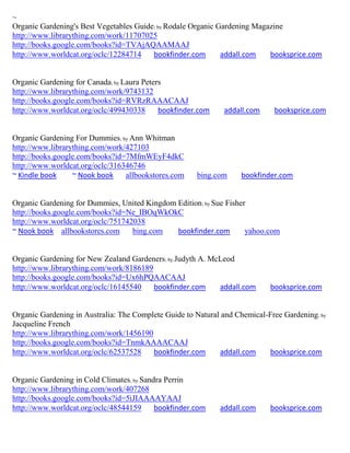 ~
Organic Gardening's Best Vegetables Guide; by Rodale Organic Gardening Magazine
http://www.librarything.com/work/11707025
http://books.google.com/books?id=TVAjAQAAMAAJ
http://www.worldcat.org/oclc/12284714    bookfinder.com       addall.com   booksprice.com


Organic Gardening for Canada; by Laura Peters
http://www.librarything.com/work/9743132
http://books.google.com/books?id=RVRzRAAACAAJ
http://www.worldcat.org/oclc/499430338      bookfinder.com    addall.com     booksprice.com


Organic Gardening For Dummies; by Ann Whitman
http://www.librarything.com/work/427103
http://books.google.com/books?id=7MfmWEyF4dkC
http://www.worldcat.org/oclc/316346746
~ Kindle book     ~ Nook book    allbookstores.com    bing.com     bookfinder.com


Organic Gardening for Dummies, United Kingdom Edition; by Sue Fisher
http://books.google.com/books?id=Ne_IBOqWkOkC
http://www.worldcat.org/oclc/751742038
~ Nook book allbookstores.com      bing.com   bookfinder.com        yahoo.com


Organic Gardening for New Zealand Gardeners; by Judyth A. McLeod
http://www.librarything.com/work/8186189
http://books.google.com/books?id=Ux6hPQAACAAJ
http://www.worldcat.org/oclc/16145540    bookfinder.com     addall.com      booksprice.com


Organic Gardening in Australia: The Complete Guide to Natural and Chemical-Free Gardening; by
Jacqueline French
http://www.librarything.com/work/1456190
http://books.google.com/books?id=TnmkAAAACAAJ
http://www.worldcat.org/oclc/62537528    bookfinder.com      addall.com    booksprice.com


Organic Gardening in Cold Climates; by Sandra Perrin
http://www.librarything.com/work/407268
http://books.google.com/books?id=5iJIAAAAYAAJ
http://www.worldcat.org/oclc/48544159      bookfinder.com    addall.com     booksprice.com
 