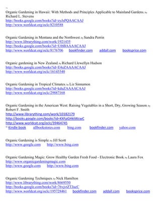 ~
Organic Gardening in Hawaii: With Methods and Principles Applicable to Mainland Gardens ; by
Richard L. Stevens
http://books.google.com/books?id=zyJsPQAACAAJ
http://www.worldcat.org/oclc/8210588


Organic Gardening in Montana and the Northwest; by Sandra Perrin
http://www.librarything.com/work/1921435
http://books.google.com/books?id=UtbBAAAACAAJ
http://www.worldcat.org/oclc/8176706   bookfinder.com       addall.com       booksprice.com


Organic gardening in New Zealand; by Richard Llewellyn Hudson
http://books.google.com/books?id=E4zZAAAACAAJ
http://www.worldcat.org/oclc/16145540


Organic Gardening in Tropical Climates; by Liz Sinnamon
http://books.google.com/books?id=kduZAAAACAAJ
http://www.worldcat.org/oclc/29887168


Organic Gardening in the American West: Raising Vegetables in a Short, Dry, Growing Season; by
Robert F. Smith
http://www.librarything.com/work/10182179
http://books.google.com/books?id=KXFpGHktWcwC
http://www.worldcat.org/oclc/39464745
~ Kindle book    allbookstores.com    bing.com       bookfinder.com      yahoo.com


Organic Gardening is Simple; by Jill Scott
http://www.google.com     http://www.bing.com


Organic Gardening Magic: Grow Healthy Garden Fresh Food - Electronic Book; by Laura Fox
http://www.organicgardeningmagic.com
http://www.google.com     http://www.bing.com


Organic Gardening Techniques; by Nick Hamilton
http://www.librarything.com/work/8669550
http://books.google.com/books?id=76vjvtZTJucC
http://www.worldcat.org/oclc/195728461    bookfinder.com        addall.com     booksprice.com
 