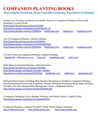 ~

COMPANION PLANTING BOOKS
(Intercropping Gardening, Mixed Vegetables Gardening, Polycultures Gardening):


Carrots Love Tomatoes and Roses Love Garlic: Secrets of Companion Planting for Successful
Gardening; by Louise Riotte
http://www.librarything.com/work/141405
http://books.google.com/books?id=MtFvQnYDy_sC
http://www.worldcat.org/oclc/37688263     bookfinder.com     addall.com      booksprice.com


A-Z of Companion Planting; by Pamela Allardice
http://www.librarything.com/work/10584295
http://books.google.com/books?id=OD4iHQAACAAJ
http://www.worldcat.org/oclc/29456594       bookfinder.com       addall.com     booksprice.com


A Crash Course on Companion Planting; by Ralph Cummings
~ Nook book allbookstores.com     bing.com      bookfinder.com         yahoo.com


Bob's Basics Companion Planting; by Bob Flowerdew
http://www.librarything.com/work/12593858
http://books.google.com/books?id=LyWr_nVIKNYC
http://www.worldcat.org/oclc/755704762      bookfinder.com        addall.com      booksprice.com


Biological Pest Control, including: Bird, Bacillus Thuringiensis, Predation, Companion Planting,
Disease Resistance In Fruit And Vegetables, Biocide, Parasitoid, Pyrethrum, Beetle Bank, Scoliidae,
Pyrethrin, Fire Ant, Integrated Pest Management, Tansy; by Hephaestus Books
http://books.google.com/books?id=OGmQSQAACAAJ


Companion Gardening in New Zealand: Working with Mother Nature; by Judith Collins
http://books.google.com/books?id=gvJIHQAACAAJ


Companion Planting; by Jeannine Davidoff - South African Organic Gardener
http://www.blurb.com       http://www.yahoo.com        http://www.google.com
 