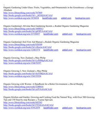 ~
Organic Gardening Under Glass: Fruits, Vegetables, and Ornamentals in the Greenhouse; by George
Abraham
http://www.librarything.com/work/767869
http://books.google.com/books?id=-_6OAQAACAAJ
http://www.worldcat.org/oclc/1876834    bookfinder.com      addall.com      booksprice.com


Organic Gardening's All-time Best Gardening Secrets; by Rodale Organic Gardening Magazine
http://www.librarything.com/work/1608013
http://books.google.com/books?id=jpFHYAAACAAJ
http://www.worldcat.org/oclc/23728857     bookfinder.com       addall.com    booksprice.com


Organic Gardening's Soil First Aid Manual; by Rodale Organic Gardening Magazine
http://www.librarything.com/work/838309
http://books.google.com/books?id=sXuctwAACAAJ
http://www.worldcat.org/oclc/12483374      bookfinder.com      addall.com   booksprice.com


Organic Growing, New Zealand; by May Philip
http://books.google.com/books?id=LsX0MgAACAAJ
http://www.worldcat.org/oclc/154678397


Organic Growing 2, New Zealand; by May Philip
http://books.google.com/books?id=Ss55MQAACAAJ
http://www.worldcat.org/oclc/154135554


Organic Growing with Worms: A Handbook for a Better Environment; by David Murphy
http://www.librarything.com/work/5240016
http://books.google.com/books?id=ytJYAAAACAAJ


Organic Kitchen and Garden: Growing and Cooking Food the Natural Way, with Over 500 Growing
Tips and 150 Step-by-step Recipes; by Ysanne Spevack
http://www.librarything.com/work/843383
http://books.google.com/books?id=FY8AAAAACAAJ
http://www.worldcat.org/oclc/53912079      bookfinder.com addall.com      booksprice.com
 