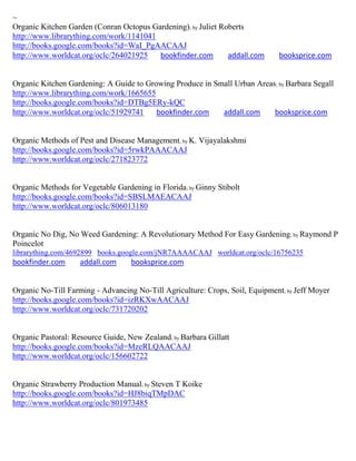 ~
Organic Kitchen Garden (Conran Octopus Gardening); by Juliet Roberts
http://www.librarything.com/work/1141041
http://books.google.com/books?id=WaI_PgAACAAJ
http://www.worldcat.org/oclc/264021925   bookfinder.com        addall.com      booksprice.com


Organic Kitchen Gardening: A Guide to Growing Produce in Small Urban Areas ; by Barbara Segall
http://www.librarything.com/work/1665655
http://books.google.com/books?id=DTBg5ERy-kQC
http://www.worldcat.org/oclc/51929741    bookfinder.com    addall.com     booksprice.com


Organic Methods of Pest and Disease Management; by K. Vijayalakshmi
http://books.google.com/books?id=5rwkPAAACAAJ
http://www.worldcat.org/oclc/271823772


Organic Methods for Vegetable Gardening in Florida; by Ginny Stibolt
http://books.google.com/books?id=SBSLMAEACAAJ
http://www.worldcat.org/oclc/806013180


Organic No Dig, No Weed Gardening: A Revolutionary Method For Easy Gardening; by Raymond P
Poincelot
librarything.com/4692899 books.google.com/jNR7AAAACAAJ worldcat.org/oclc/16756235
bookfinder.com      addall.com     booksprice.com


Organic No-Till Farming - Advancing No-Till Agriculture: Crops, Soil, Equipment; by Jeff Moyer
http://books.google.com/books?id=izRKXwAACAAJ
http://www.worldcat.org/oclc/731720202


Organic Pastoral: Resource Guide, New Zealand; by Barbara Gillatt
http://books.google.com/books?id=MzeRLQAACAAJ
http://www.worldcat.org/oclc/156602722


Organic Strawberry Production Manual; by Steven T Koike
http://books.google.com/books?id=HJ8biqTMpDAC
http://www.worldcat.org/oclc/801973485
 