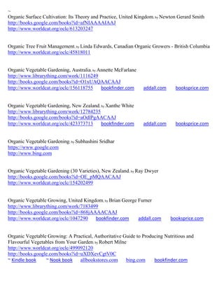 ~
Organic Surface Cultivation: Its Theory and Practice, United Kingdom; by Newton Gerard Smith
http://books.google.com/books?id=afNIAAAAIAAJ
http://www.worldcat.org/oclc/613203247


Organic Tree Fruit Management; by Linda Edwards, Canadian Organic Growers - British Columbia
http://www.worldcat.org/oclc/45818011


Organic Vegetable Gardening, Australia; by Annette McFarlane
http://www.librarything.com/work/1116249
http://books.google.com/books?id=O1xUAQAACAAJ
http://www.worldcat.org/oclc/156118755      bookfinder.com     addall.com     booksprice.com


Organic Vegetable Gardening, New Zealand; by Xanthe White
http://www.librarything.com/work/12784235
http://books.google.com/books?id=aOdlPgAACAAJ
http://www.worldcat.org/oclc/423373713    bookfinder.com       addall.com     booksprice.com


Organic Vegetable Gardening; by Subhashini Sridhar
https://www.google.com
http://www.bing.com


Organic Vegetable Gardening (30 Varieties), New Zealand; by Ray Dwyer
http://books.google.com/books?id=OE_pMQAACAAJ
http://www.worldcat.org/oclc/154202499


Organic Vegetable Growing, United Kingdom; by Brian George Furner
http://www.librarything.com/work/7183499
http://books.google.com/books?id=868jAAAACAAJ
http://www.worldcat.org/oclc/1047290   bookfinder.com      addall.com       booksprice.com


Organic Vegetable Growing: A Practical, Authoritative Guide to Producing Nutritious and
Flavourful Vegetables from Your Garden; by Robert Milne
http://www.worldcat.org/oclc/499092120
http://books.google.com/books?id=uXDXevCgtV0C
~ Kindle book     ~ Nook book    allbookstores.com     bing.com     bookfinder.com
 