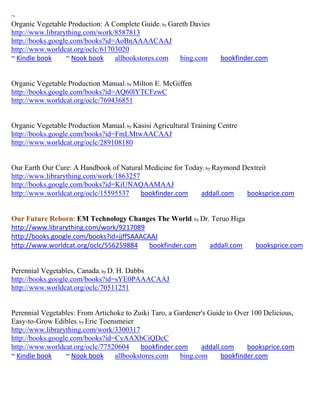 ~
Organic Vegetable Production: A Complete Guide; by Gareth Davies
http://www.librarything.com/work/8587813
http://books.google.com/books?id=AoBnAAAACAAJ
http://www.worldcat.org/oclc/61703020
~ Kindle book     ~ Nook book    allbookstores.com    bing.com       bookfinder.com


Organic Vegetable Production Manual; by Milton E. McGiffen
http://books.google.com/books?id=AQ60lYTCFzwC
http://www.worldcat.org/oclc/769436851


Organic Vegetable Production Manual; by Kasisi Agricultural Training Centre
http://books.google.com/books?id=FmLMtwAACAAJ
http://www.worldcat.org/oclc/289108180


Our Earth Our Cure: A Handbook of Natural Medicine for Today; by Raymond Dextreit
http://www.librarything.com/work/1863257
http://books.google.com/books?id=KiUNAQAAMAAJ
http://www.worldcat.org/oclc/15595537    bookfinder.com    addall.com     booksprice.com


Our Future Reborn: EM Technology Changes The World; by Dr. Teruo Higa
http://www.librarything.com/work/9217089
http://books.google.com/books?id=jjffSAAACAAJ
http://www.worldcat.org/oclc/556259884     bookfinder.com addall.com            booksprice.com


Perennial Vegetables, Canada; by D. H. Dabbs
http://books.google.com/books?id=sYE0PAAACAAJ
http://www.worldcat.org/oclc/70511251


Perennial Vegetables: From Artichoke to Zuiki Taro, a Gardener's Guide to Over 100 Delicious,
Easy-to-Grow Edibles; by Eric Toensmeier
http://www.librarything.com/work/3300317
http://books.google.com/books?id=CyAAXbCiQDcC
http://www.worldcat.org/oclc/77520604     bookfinder.com      addall.com     booksprice.com
~ Kindle book     ~ Nook book     allbookstores.com    bing.com      bookfinder.com
 