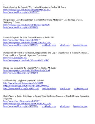 ~
Potato Growing the Organic Way, United Kingdom; by Pauline M. Pears
http://books.google.com/books?id=ea8NAQAACAAJ
http://www.worldcat.org/oclc/810769177


Prospering as God's Sharecropper, Vegetable Gardening Made Easy, God Inspired Ways; by
Wolfgang D. Sauer
http://books.google.com/books?id=HEmjoFYm8PoC
http://www.worldcat.org/oclc/57639878



Practical Organics for New Zealand Farmers; by Trisha Fisk
http://www.librarything.com/work/8186191
http://books.google.com/books?id=vQGFAAAACAAJ
http://www.worldcat.org/oclc/54778654    bookfinder.com        addall.com     booksprice.com


Protected Cultivation: Construction, Requirements and Use of Greenhouses in Various Climates; by
Ernst van Heurn, Agrodok, Agromisa Foundation
http://www.echobooks.org
http://books.google.com/books?id=dwbWz6lUa0kC


Raised Bed Gardening the Organic Way; by Pauline M. Pears
http://books.google.com/books?id=9horAAAACAAJ
http://www.worldcat.org/oclc/12512846


Ruffles on My Longjohns; by Isabel K. Edwards
http://www.librarything.com/work/3498929
http://books.google.com/books?id=-Qt6AAAAMAAJ
http://www.worldcat.org/oclc/8112857       bookfinder.com      addall.com     booksprice.com


Quick Ways to Better Soil: Steps to Ensure Your Gardening Success ; by Rodale Organic Gardening
Magazine
http://www.librarything.com/work/4518711
http://books.google.com/books?id=kCPAHAAACAAJ
http://www.worldcat.org/oclc/47057114      bookfinder.com    addall.com        booksprice.com
 