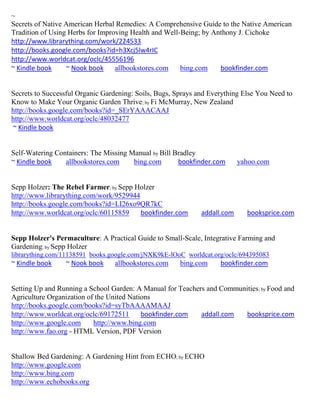 ~
Secrets of Native American Herbal Remedies: A Comprehensive Guide to the Native American
Tradition of Using Herbs for Improving Health and Well-Being; by Anthony J. Cichoke
http://www.librarything.com/work/224533
http://books.google.com/books?id=h3Xcj5lw4rIC
http://www.worldcat.org/oclc/45556196
~ Kindle book     ~ Nook book     allbookstores.com    bing.com    bookfinder.com


Secrets to Successful Organic Gardening: Soils, Bugs, Sprays and Everything Else You Need to
Know to Make Your Organic Garden Thrive; by Fi McMurray, New Zealand
http://books.google.com/books?id=_SErYAAACAAJ
http://www.worldcat.org/oclc/48032477
~ Kindle book


Self-Watering Containers: The Missing Manual by Bill Bradley
~ Kindle book    allbookstores.com     bing.com       bookfinder.com       yahoo.com


Sepp Holzer: The Rebel Farmer; by Sepp Holzer
http://www.librarything.com/work/9529944
http://books.google.com/books?id=LI26xo9QR7kC
http://www.worldcat.org/oclc/60115859    bookfinder.com       addall.com     booksprice.com


Sepp Holzer's Permaculture: A Practical Guide to Small-Scale, Integrative Farming and
Gardening; by Sepp Holzer
librarything.com/11138591 books.google.com/jNXK9kE-lOoC worldcat.org/oclc/694395083
~ Kindle book    ~ Nook book     allbookstores.com     bing.com     bookfinder.com


Setting Up and Running a School Garden: A Manual for Teachers and Communities ; by Food and
Agriculture Organization of the United Nations
http://books.google.com/books?id=syTbAAAAMAAJ
http://www.worldcat.org/oclc/69172511      bookfinder.com   addall.com   booksprice.com
http://www.google.com      http://www.bing.com
http://www.fao.org - HTML Version, PDF Version


Shallow Bed Gardening: A Gardening Hint from ECHO; by ECHO
http://www.google.com
http://www.bing.com
http://www.echobooks.org
 