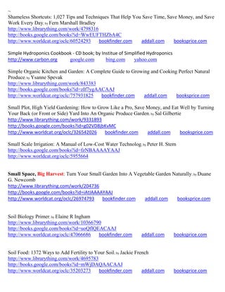 ~
Shameless Shortcuts: 1,027 Tips and Techniques That Help You Save Time, Save Money, and Save
Work Every Day; by Fern Marshall Bradley
http://www.librarything.com/work/4798316
http://books.google.com/books?id=WwEUFTHZbA4C
http://www.worldcat.org/oclc/60524293     bookfinder.com    addall.com     booksprice.com

Simple Hydroponics Cookbook - CD book; by Institue of Simplified Hydroponics
http://www.carbon.org     google.com        bing.com      yahoo.com

Simple Organic Kitchen and Garden: A Complete Guide to Growing and Cooking Perfect Natural
Produce; by Ysanne Spevak
http://www.librarything.com/work/843383
http://books.google.com/books?id=zIf7ygAACAAJ
http://www.worldcat.org/oclc/757931825   bookfinder.com     addall.com    booksprice.com

Small Plot, High Yield Gardening: How to Grow Like a Pro, Save Money, and Eat Well by Turning
Your Back (or Front or Side) Yard Into An Organic Produce Garden; by Sal Gilbertie
http://www.librarything.com/work/9331893
http://books.google.com/books?id=g02VD8jbKvMC
http://www.worldcat.org/oclc/326542026       bookfinder.com    addall.com        booksprice.com

Small Scale Irrigation: A Manual of Low-Cost Water Technolog; by Peter H. Stern
http://books.google.com/books?id=fzNBAAAAYAAJ
http://www.worldcat.org/oclc/5955664


Small Space, Big Harvest: Turn Your Small Garden Into A Vegetable Garden Naturally; by Duane
G. Newcomb
http://www.librarything.com/work/204736
http://books.google.com/books?id=iAtIAAAAYAAJ
http://www.worldcat.org/oclc/26974793     bookfinder.com    addall.com     booksprice.com


Soil Biology Primer; by Elaine R Ingham
http://www.librarything.com/work/10366790
http://books.google.com/books?id=uoQflQEACAAJ
http://www.worldcat.org/oclc/47066686   bookfinder.com         addall.com      booksprice.com


Soil Food: 1372 Ways to Add Fertility to Your Soil; by Jackie French
http://www.librarything.com/work/4695783
http://books.google.com/books?id=mWjDAQAACAAJ
http://www.worldcat.org/oclc/35203273     bookfinder.com         addall.com    booksprice.com
 