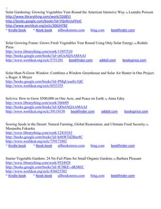 ~
Solar Gardening: Growing Vegetables Year-Round the American Intensive Way; by Leandre Poisson
http://www.librarything.com/work/326851
http://books.google.com/books?id=YQnRrUvFPoIC
http://www.worldcat.org/oclc/30624782
~ Kindle book    ~ Nook book    allbookstores.com   bing.com     bookfinder.com


Solar Growing Frame: Grows Fresh Vegetables Year Round Using Only Solar Energy; by Rodale
Press
http://www.librarything.com/work/11957510
http://books.google.com/books?id=otUnAQAAMAAJ
http://www.worldcat.org/oclc/5751201   bookfinder.com    addall.com     booksprice.com


Solar Heat-N-Grow Window: Combines a Window Greenhouse and Solar Air Heater in One Project ;
by Roger A Moyer
http://books.google.com/books?id=PMqUsuaSv1QC
http://www.worldcat.org/oclc/8553355


Solviva: How to Grow $500,000 on One Acre, and Peace on Earth; by Anna Edey
http://www.librarything.com/work/366689
http://books.google.com/books?id=QOoJAQAAMAAJ
http://www.worldcat.org/oclc/39119150   bookfinder.com     addall.com      booksprice.com


Sowing Seeds in the Desert: Natural Farming, Global Restoration, and Ultimate Food Security; by
Masanobu Fukuoka
http://www.librarything.com/work/12418163
http://books.google.com/books?id=k6hWTd2Baz8C
http://www.worldcat.org/oclc/759171802
~ Kindle book     ~ Nook book     allbookstores.com    bing.com      bookfinder.com


Starter Vegetable Gardens: 24 No-Fail Plans for Small Organic Gardens; by Barbara Pleasant
http://www.librarything.com/work/9524928
http://books.google.com/books?id=fCHKE--dKMEC
http://www.worldcat.org/oclc/436623382
~ Kindle book     ~ Nook book    allbookstores.com      bing.com    bookfinder.com
 