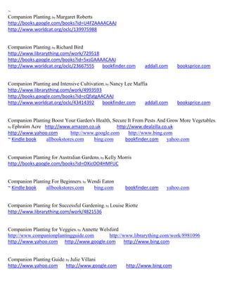 ~
Companion Planting; by Margaret Roberts
http://books.google.com/books?id=U4FZAAAACAAJ
http://www.worldcat.org/oclc/139975988


Companion Planting; by Richard Bird
http://www.librarything.com/work/729518
http://books.google.com/books?id=5xsGAAAACAAJ
http://www.worldcat.org/oclc/23667555   bookfinder.com          addall.com   booksprice.com


Companion Planting and Intensive Cultivation; by Nancy Lee Maffia
http://www.librarything.com/work/4993593
http://books.google.com/books?id=cQfatgAACAAJ
http://www.worldcat.org/oclc/43414392      bookfinder.com       addall.com   booksprice.com


Companion Planting Boost Your Garden's Health, Secure It From Pests And Grow More Vegetables;
by Ephraim Acre http://www.amazon.co.uk          http://www.dealzilla.co.uk
http://www.yahoo.com        http://www.google.com      http://www.bing.com
~ Kindle book    allbookstores.com    bing.com       bookfinder.com     yahoo.com


Companion Planting for Australian Gardens; by Kelly Morris
http://books.google.com/books?id=OXicOO4HMFUC


Companion Planting For Beginners; by Wendi Eaton
~ Kindle book   allbookstores.com      bing.com        bookfinder.com    yahoo.com


Companion Planting for Successful Gardening; by Louise Riotte
http://www.librarything.com/work/4821536


Companion Planting for Veggies; by Annette Welsford
http://www.companionplantingguide.com          http://www.librarything.com/work/8981096
http://www.yahoo.com http://www.google.com             http://www.bing.com


Companion Planting Guide; by Julie Villani
http://www.yahoo.com      http://www.google.com        http://www.bing.com
 