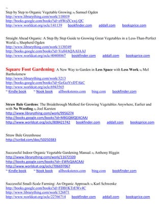 ~
Step by Step to Organic Vegetable Growing; by Samuel Ogden
http://www.librarything.com/work/118019
http://books.google.com/books?id=z8WrZCxwj-QC
http://www.worldcat.org/oclc/141139    bookfinder.com      addall.com      booksprice.com


Straight Ahead Organic: A Step By Step Guide to Growing Great Vegetables in a Less-Than-Perfect
World; by Shepherd Ogden
http://www.librarything.com/work/1130349
http://books.google.com/books?id=Vu84AQAAIAAJ
http://www.worldcat.org/oclc/40408867    bookfinder.com     addall.com      booksprice.com


Square Foot Gardening: A New Way to Garden in Less Space with Less Work; by Mel
Bartholomew
http://www.librarything.com/work/3213
http://books.google.com/books?id=GcGciVvDTAkC
http://www.worldcat.org/oclc/6943565
~ Kindle book     ~ Nook book    allbookstores.com    bing.com     bookfinder.com


Straw Bale Gardens: The Breakthrough Method for Growing Vegetables Anywhere, Earlier and
with No Weeding; by Joel Karsten
http://www.librarything.com/work/9956274
http://books.google.com/books?id=M8GQMQEACAAJ
http://www.worldcat.org/oclc/808421742   bookfinder.com    addall.com    booksprice.com


Straw Bale Greenhouse
http://scribd.com/doc/50250383


Successful Indoor Organic Vegetable Gardening Manual; by Anthony Higgin
http://www.librarything.com/work/11672320
http://books.google.com/books?id=-EWfcQAACAAJ
http://www.worldcat.org/oclc/706697067
~ Kindle book     ~ Nook book    allbookstores.com    bing.com     bookfinder.com


Successful Small-Scale Farming: An Organic Approach; by Karl Schwenke
http://books.google.com/books?id=FDB1KTrEWv4C
http://www.librarything.com/work/126871
http://www.worldcat.org/oclc/22766714    bookfinder.com       addall.com     booksprice.com
 
