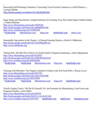 ~
Successful Self-Watering Containers: Converting Your Favorite Container to a Self-Waterer; by
Lorraine Ballato
http://books.google.com/books?id=uQ12PgAACAAJ


Sugar Snaps and Strawberries: Simple Solutions for Creating Your Own Small-Space Edible Garden;
by Andrea Bellamy
http://www.librarything.com/work/10780140
http://books.google.com/books?id=o409gk89VT4C
http://www.worldcat.org/oclc/535495586
~ Kindle book     allbookstores.com    bing.com        bookfinder.com   yahoo.com


Sustainable Agriculture in the Tropics: A Natural Farming System; by Keith O. Mikkelson
http://books.google.com/books?id=VaUD09gyRUwC
http://www.echobooks.org


Talking Dirt: The Dirt Diva's Down-To-Earth Guide to Organic Gardening; by Annie Spiegelman
http://www.librarything.com/work/9524952
http://books.google.com/books?id=AOKXOA9jxYoC
http://www.worldcat.org/oclc/426803606
~ Kindle book     ~ Nook book     allbookstores.com   bing.com     bookfinder.com


Teaming with Microbes: The Organic Gardener's Guide to the Soil Food Web; by Wayne Lewis
http://www.librarything.com/work/9475195
http://books.google.com/books?id=r3ZsL47QiVQC
http://www.worldcat.org/oclc/495597869
~ Kindle book     ~ Nook book    allbookstores.com   bing.com      bookfinder.com


Terrific Garden Tonics: 345 Do-It-Yourself, Fix 'em Formulas for Maintaining a Lush Lawn and
Gorgeous Garden; by Jerry Baker
http://www.librarything.com/work/659670
http://books.google.com/books?id=F4_UAAAACAAJ
http://www.worldcat.org/oclc/55475437      bookfinder.com      addall.com     booksprice.com
 