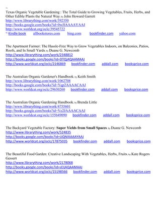 ~
Texas Organic Vegetable Gardening : The Total Guide to Growing Vegetables, Fruits, Herbs, and
Other Edible Plants the Natural Way; by John Howard Garrett
http://www.librarything.com/work/392350
http://books.google.com/books?id=0wJIAAAAYAAJ
http://www.worldcat.org/oclc/39545722
~ Kindle book     allbookstores.com       bing.com     bookfinder.com  yahoo.com


The Apartment Farmer: The Hassle-Free Way to Grow Vegetables Indoors, on Balconies, Patios,
Roofs, and In Small Yards; by Duane G. Newcomb
http://www.librarything.com/work/2348812
http://books.google.com/books?id=DTQjAQAAMAAJ
http://www.worldcat.org/oclc/2146869      bookfinder.com  addall.com      booksprice.com


The Australian Organic Gardener's Handbook; by Keith Smith
http://www.librarything.com/work/1062708
http://books.google.com/books?id=Yqp2AAAACAAJ
http://www.worldcat.org/oclc/29630260    bookfinder.com       addall.com     booksprice.com


The Australian Organic Gardening Handbook; by Brenda Little
http://www.librarything.com/work/4755601
http://books.google.com/books?id=Ve2JAAAACAAJ
http://www.worldcat.org/oclc/155649090   bookfinder.com        addall.com      booksprice.com


The Backyard Vegetable Factory: Super Yields from Small Spaces; by Duane G. Newcomb
http://www.librarything.com/work/524835
http://books.google.com/books?id=UQNIAAAAYAAJ
http://www.worldcat.org/oclc/17875035     bookfinder.com    addall.com      booksprice.com


The Beautiful Food Garden: Creative Landscaping With Vegetables, Herbs, Fruits ; by Kate Rogers
Gessert
http://www.librarything.com/work/2178068
http://books.google.com/books?id=sEIjAQAAMAAJ
http://www.worldcat.org/oclc/15198566      bookfinder.com    addall.com       booksprice.com
 