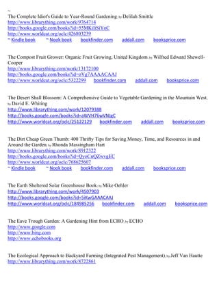 ~
The Complete Idiot's Guide to Year-Round Gardening; by Delilah Smittle
http://www.librarything.com/work/9764714
http://books.google.com/books?id=55MKiliSiYoC
http://www.worldcat.org/oclc/426803239
~ Kindle book      ~ Nook book     bookfinder.com     addall.com       booksprice.com


The Compost Fruit Grower: Organic Fruit Growing, United Kingdom; by Wilfred Edward Shewell-
Cooper
http://www.librarything.com/work/13172100
http://books.google.com/books?id=oVg7AAAACAAJ
http://www.worldcat.org/oclc/5322299    bookfinder.com     addall.com     booksprice.com


The Desert Shall Blossom: A Comprehensive Guide to Vegetable Gardening in the Mountain West ;
by David E. Whiting
http://www.librarything.com/work/12079388
http://books.google.com/books?id=aWVH76wVNJgC
http://www.worldcat.org/oclc/25122129    bookfinder.com      addall.com     booksprice.com


The Dirt Cheap Green Thumb: 400 Thrifty Tips for Saving Money, Time, and Resources in and
Around the Garden; by Rhonda Massingham Hart
http://www.librarything.com/work/8912322
http://books.google.com/books?id=QyoCnQZwvgEC
http://www.worldcat.org/oclc/768625607
~ Kindle book      ~ Nook book    bookfinder.com     addall.com   booksprice.com


The Earth Sheltered Solar Greenhouse Book; by Mike Oehler
http://www.librarything.com/work/4507903
http://books.google.com/books?id=5iKwGAAACAAJ
http://www.worldcat.org/oclc/184985256       bookfinder.com     addall.com     booksprice.com


The Eave Trough Garden: A Gardening Hint from ECHO; by ECHO
http://www.google.com
http://www.bing.com
http://www.echobooks.org


The Ecological Approach to Backyard Farming (Integrated Pest Management); by Jeff Van Hautte
http://www.librarything.com/work/8722861
 