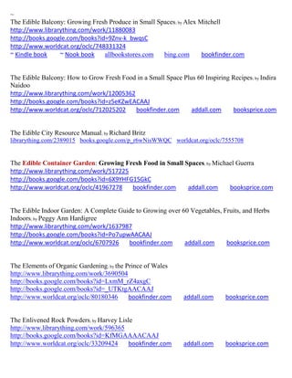 ~
The Edible Balcony: Growing Fresh Produce in Small Spaces; by Alex Mitchell
http://www.librarything.com/work/11880083
http://books.google.com/books?id=9Znv-k_bwqsC
http://www.worldcat.org/oclc/748331324
~ Kindle book    ~ Nook book    allbookstores.com    bing.com       bookfinder.com


The Edible Balcony: How to Grow Fresh Food in a Small Space Plus 60 Inspiring Recipes; by Indira
Naidoo
http://www.librarything.com/work/12005362
http://books.google.com/books?id=z5eKZwEACAAJ
http://www.worldcat.org/oclc/712025202    bookfinder.com       addall.com     booksprice.com


The Edible City Resource Manual; by Richard Britz
librarything.com/2389015 books.google.com/p_r6wNisWWQC worldcat.org/oclc/7555708


The Edible Container Garden: Growing Fresh Food in Small Spaces; by Michael Guerra
http://www.librarything.com/work/517225
http://books.google.com/books?id=6X9YHFG15GkC
http://www.worldcat.org/oclc/41967278   bookfinder.com    addall.com     booksprice.com


The Edible Indoor Garden: A Complete Guide to Growing over 60 Vegetables, Fruits, and Herbs
Indoors; by Peggy Ann Hardigree
http://www.librarything.com/work/1637987
http://books.google.com/books?id=Po7upwAACAAJ
http://www.worldcat.org/oclc/6707926    bookfinder.com      addall.com     booksprice.com


The Elements of Organic Gardening; by the Prince of Wales
http://www.librarything.com/work/3690504
http://books.google.com/books?id=LxmM_rZ4axgC
http://books.google.com/books?id=_UTKtgAACAAJ
http://www.worldcat.org/oclc/80180346      bookfinder.com     addall.com     booksprice.com


The Enlivened Rock Powders; by Harvey Lisle
http://www.librarything.com/work/596365
http://books.google.com/books?id=KfMGAAAACAAJ
http://www.worldcat.org/oclc/33209424    bookfinder.com       addall.com     booksprice.com
 