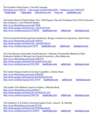 ~
The Essential Urban Farmer; by Novella Carpenter
librarything.com/11860723   books.google.com/IRCkqDLpcW4C worldcat.org/oclc/744291854
~ Kindle book     ~ Nook book     allbookstores.com    bing.com     bookfinder.com


The Experts Book of Garden Hints: Over 1,500 Organic Tips and Techniques From 250 of America's
Best Gardeners; by Fern Marshall Bradley
http://www.librarything.com/work/72806
http://books.google.com/books?id=_ilIAAAAYAAJ
http://www.worldcat.org/oclc/27338955    bookfinder.com      addall.com    booksprice.com


The Food and Heat Producing Solar Greenhouse: Design, Construction, Operation; by Rick Fisher
http://www.librarything.com/work/1956314
http://books.google.com/books?id=_ykhAQAAIAAJ
http://www.worldcat.org/oclc/6170175   bookfinder.com     addall.com      booksprice.com


The Food Mission: Sustainable Food Production: a Manual of Sustainable Methods of Plant
Production Helpful in Meeting Food Needs Everywhere; by Don Sobkoviak
http://www.librarything.com/work/12097279
http://books.google.com/books?id=9cnBAAAACAAJ
http://www.worldcat.org/oclc/33315294    bookfinder.com      addall.com    booksprice.com


The Garden Organic Guide to Growing Vegetables; by Pauline Pears
http://www.librarything.com/work/10442667
http://books.google.com/books?id=NoVKPQAACAAJ
http://www.worldcat.org/oclc/261177919    bookfinder.com      addall.com      booksprice.com


The Garden Ville Method: Lessons in Nature; by Malcolm Beck
http://www.librarything.com/work/86117
http://books.google.com/books?id=s2YnlAEACAAJ
http://www.worldcat.org/oclc/29867781    bookfinder.com     addall.com       booksprice.com


The Gardener's A-Z Guide to Growing Organic Food; by Tanya L. K. Denckla
http://www.librarything.com/work/651194
http://books.google.com/books?id=4Y9tGKq-mwoC
http://www.worldcat.org/oclc/51726870   bookfinder.com      addall.com       booksprice.com
 