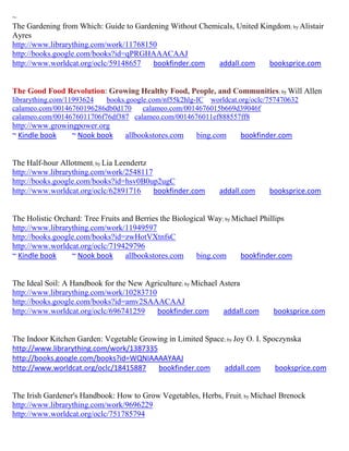 ~
The Gardening from Which: Guide to Gardening Without Chemicals, United Kingdom; by Alistair
Ayres
http://www.librarything.com/work/11768150
http://books.google.com/books?id=qPRGHAAACAAJ
http://www.worldcat.org/oclc/59148657   bookfinder.com    addall.com     booksprice.com


The Good Food Revolution: Growing Healthy Food, People, and Communities; by Will Allen
librarything.com/11993624  books.google.com/nf55k2hlg-IC worldcat.org/oclc/757470632
calameo.com/00146760196286db0d170     calameo.com/0014676015b669d39046f
calameo.com/0014676011706f76df387 calameo.com/0014676011ef888557ff8
http://www.growingpower.org
~ Kindle book    ~ Nook book      allbookstores.com    bing.com      bookfinder.com


The Half-hour Allotment; by Lia Leendertz
http://www.librarything.com/work/2548117
http://books.google.com/books?id=hsv0B0up2ugC
http://www.worldcat.org/oclc/62891716     bookfinder.com      addall.com      booksprice.com


The Holistic Orchard: Tree Fruits and Berries the Biological Way; by Michael Phillips
http://www.librarything.com/work/11949597
http://books.google.com/books?id=zwHotVXtnfsC
http://www.worldcat.org/oclc/719429796
~ Kindle book     ~ Nook book      allbookstores.com     bing.com      bookfinder.com


The Ideal Soil: A Handbook for the New Agriculture; by Michael Astera
http://www.librarything.com/work/10283710
http://books.google.com/books?id=amv2SAAACAAJ
http://www.worldcat.org/oclc/696741259    bookfinder.com        addall.com     booksprice.com


The Indoor Kitchen Garden: Vegetable Growing in Limited Space; by Joy O. I. Spoczynska
http://www.librarything.com/work/1387335
http://books.google.com/books?id=WQNIAAAAYAAJ
http://www.worldcat.org/oclc/18415887     bookfinder.com     addall.com        booksprice.com


The Irish Gardener's Handbook: How to Grow Vegetables, Herbs, Fruit; by Michael Brenock
http://www.librarything.com/work/9696229
http://www.worldcat.org/oclc/751785794
 