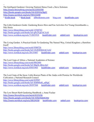~
The Intelligent Gardener: Growing Nutrient Dense Food; by Steve Solomon
http://www.librarything.com/work/12933706
http://books.google.com/books?id=SC6YjYyC8gEC
http://www.worldcat.org/oclc/783153248
~ Kindle book     ~ Nook book     allbookstores.com    bing.com      bookfinder.com


The Little Gardeners Guide: Gardening Know-How and Fun Activities For Young Greenthumbs; by
Niki Horin
http://www.librarything.com/work/12548763
http://books.google.com/books?id=qPs2YgEACAAJ
http://www.worldcat.org/oclc/712021918    bookfinder.com   addall.com     booksprice.com


The Living Garden: A Practical Guide To Gardening The Natural Way, United Kingdom; by Hamilton
Geoff
http://www.librarything.com/work/9300726
http://books.google.com/books?id=UEZOOQAACAAJ
http://www.worldcat.org/oclc/28135487    bookfinder.com     addall.com     booksprice.com


The Lost Crops of Africa; by National Academies of Science
http://www.librarything.com/work/8962486
http://books.google.com/books?id=MqGLARzj-6sC
http://www.worldcat.org/oclc/85851965      bookfinder.com    addall.com     booksprice.com


The Lost Crops of the Incas: Little-Known Plants of the Andes with Promise for Worldwide
Cultivation; by National Research Council
http://www.librarything.com/work/819947
http://books.google.com/books?id=XMM4uR_sdHgC
http://www.worldcat.org/oclc/20397360      bookfinder.com      addall.com     booksprice.com


The Low Desert Herb Gardening Handbook; by Anne Fischer
http://www.librarything.com/work/4125236
http://books.google.com/books?id=3V0eHQAACAAJ
http://www.worldcat.org/oclc/38524358    bookfinder.com        addall.com     booksprice.com
 