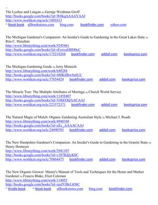 ~
The Lychee and Lungan; by George Weidman Groff
http://books.google.com/books?id=W8kqAAAAYAAJ
http://www.worldcat.org/oclc/1601613
~ Nook book allbookstores.com      bing.com    bookfinder.com        yahoo.com


The Michigan Gardener's Companion: An Insider's Guide to Gardening in the Great Lakes State; by
Rita C. Henehan
http://www.librarything.com/work/5245461
http://books.google.com/books?id=rFozvuOHH0cC
http://www.worldcat.org/oclc/175218268   bookfinder.com      addall.com      booksprice.com


The Michigan Gardening Guide; by Jerry Minnich
http://www.librarything.com/work/648284
http://books.google.com/books?id=4MKtIRwfw6UC
http://www.worldcat.org/oclc/37854424     bookfinder.com      addall.com     booksprice.com


The Miracle Tree: The Multiple Attributes of Moringa; by Church World Service
http://www.librarything.com/work/11458407
http://books.google.com/books?id=V0bEOQAACAAJ
http://www.worldcat.org/oclc/223572371      bookfinder.com      addall.com    booksprice.com


The Natural Magic of Mulch: Organic Gardening Australian Style; by Michael J. Roads
http://www.librarything.com/work/4948348
http://books.google.com/books?id=uEc_AAAACAAJ
http://www.worldcat.org/oclc/24890703    bookfinder.com      addall.com       booksprice.com


The New Hampshire Gardener's Companion: An Insider's Guide to Gardening in the Granite State; by
Henry Homeyer
http://www.librarything.com/work/2941107
http://books.google.com/books?id=v307KIjlyK0C
http://www.worldcat.org/oclc/70864475    bookfinder.com   addall.com      booksprice.com


The New Organic Grower: Master's Manual of Tools and Techniques for the Home and Market
Gardener; by Francis Blake, Eliot Coleman
http://www.librarything.com/work/114053
http://books.google.com/books?id=zmJVlBrLtO8C
~ Kindle book      ~ Nook book      allbookstores.com bing.com   bookfinder.com
 