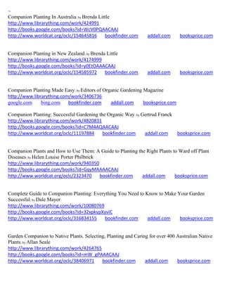 ~
Companion Planting In Australia; by Brenda Little
http://www.librarything.com/work/424991
http://books.google.com/books?id=WcV0PQAACAAJ
http://www.worldcat.org/oclc/154645816        bookfinder.com     addall.com     booksprice.com


Companion Planting in New Zealand; by Brenda Little
http://www.librarything.com/work/4174999
http://books.google.com/books?id=y0EtOAAACAAJ
http://www.worldcat.org/oclc/154585972      bookfinder.com       addall.com     booksprice.com


Companion Planting Made Easy; by Editors of Organic Gardening Magazine
http://www.librarything.com/work/3406736
google.com     bing.com    bookfinder.com      addall.com     booksprice.com

Companion Planting: Successful Gardening the Organic Way; by Gertrud Franck
http://www.librarything.com/work/4820831
http://books.google.com/books?id=C7M4AQAACAAJ
http://www.worldcat.org/oclc/11197884      bookfinder.com     addall.com    booksprice.com


Companion Plants and How to Use Them: A Guide to Planting the Right Plants to Ward off Plant
Diseases; by Helen Louise Porter Philbrick
http://www.librarything.com/work/940350
http://books.google.com/books?id=GqyMAAAACAAJ
http://www.worldcat.org/oclc/2323470       bookfinder.com   addall.com      booksprice.com


Complete Guide to Companion Planting: Everything You Need to Know to Make Your Garden
Successful; by Dale Mayer
http://www.librarything.com/work/10080769
http://books.google.com/books?id=32xpkvpXyvIC
http://www.worldcat.org/oclc/316834155     bookfinder.com     addall.com   booksprice.com


Garden Companion to Native Plants. Selecting, Planting and Caring for over 400 Australian Native
Plants; by Allan Seale
http://www.librarything.com/work/4264765
http://books.google.com/books?id=mW_gPAAACAAJ
http://www.worldcat.org/oclc/38406971      bookfinder.com       addall.com     booksprice.com
 