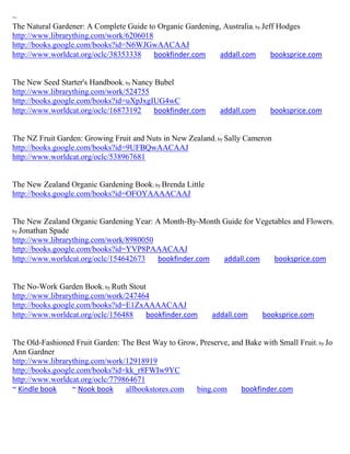 ~
The Natural Gardener: A Complete Guide to Organic Gardening, Australia; by Jeff Hodges
http://www.librarything.com/work/6206018
http://books.google.com/books?id=N6WJGwAACAAJ
http://www.worldcat.org/oclc/38353338    bookfinder.com    addall.com         booksprice.com


The New Seed Starter's Handbook; by Nancy Bubel
http://www.librarything.com/work/524755
http://books.google.com/books?id=uXpJxgIUG4wC
http://www.worldcat.org/oclc/16873192     bookfinder.com      addall.com     booksprice.com


The NZ Fruit Garden: Growing Fruit and Nuts in New Zealand; by Sally Cameron
http://books.google.com/books?id=9UFBQwAACAAJ
http://www.worldcat.org/oclc/538967681


The New Zealand Organic Gardening Book; by Brenda Little
http://books.google.com/books?id=OFOYAAAACAAJ


The New Zealand Organic Gardening Year: A Month-By-Month Guide for Vegetables and Flowers;
by Jonathan Spade
http://www.librarything.com/work/8980050
http://books.google.com/books?id=YVP8PAAACAAJ
http://www.worldcat.org/oclc/154642673   bookfinder.com  addall.com     booksprice.com


The No-Work Garden Book; by Ruth Stout
http://www.librarything.com/work/247464
http://books.google.com/books?id=E1ZxAAAACAAJ
http://www.worldcat.org/oclc/156488   bookfinder.com       addall.com      booksprice.com


The Old-Fashioned Fruit Garden: The Best Way to Grow, Preserve, and Bake with Small Fruit; by Jo
Ann Gardner
http://www.librarything.com/work/12918919
http://books.google.com/books?id=kk_r8FWIw9YC
http://www.worldcat.org/oclc/779864671
~ Kindle book     ~ Nook book    allbookstores.com  bing.com       bookfinder.com
 