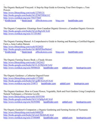 ~
The Organic Backyard Vineyard: A Step-by-Step Guide to Growing Your Own Grapes; by Tom
Powers
http://www.librarything.com/work/12705131
http://books.google.com/books?id=f236F59EkLUC
http://www.worldcat.org/oclc/756377665
~ Kindle book     ~ Nook book    allbookstores.com   bing.com    bookfinder.com


The Organic Companion: Gleanings from Canadian Organic Growers; by Canadian Organic Growers
http://books.google.com/books?id=pvfttgAACAAJ
http://www.worldcat.org/oclc/317351463


The Organic Farming Manual: A Comprehensive Guide to Starting and Running a Certified Organic
Farm; by Anne Larkin Hansen
http://www.librarything.com/work/9524925
http://books.google.com/books?id=B0XP2bmNkdwC
~ Kindle book     ~ Nook book    allbookstores.com bing.com      bookfinder.com


The Organic Farming Source Book; by Claude Alvares
http://www.librarything.com/work/13423412
http://books.google.com/books?id=E-ATJQAACAAJ
http://www.worldcat.org/oclc/50506626    bookfinder.com     addall.com     booksprice.com


The Organic Gardener; by Catharine Osgood Foster
http://www.librarything.com/work/1375482
http://books.google.com/books?id=qoRFAAAAYAAJ
http://www.worldcat.org/oclc/210873     bookfinder.com    addall.com     booksprice.com


The Organic Gardener: How to Create Flower, Vegetable, Herb and Fruit Gardens Using Completely
Natural Techniques; by Christine Lavelle
http://www.librarything.com/work/10355394
http://books.google.com/books?id=CA7pQgAACAAJ
http://www.worldcat.org/oclc/56393006    bookfinder.com     addall.com     booksprice.com


The Organic Gardener's Companion; by Organic Gardening and Farming Society of Tasmania
http://www.librarything.com/work/8488228
http://books.google.com/books?id=pwCXGQAACAAJ
http://www.worldcat.org/oclc/27504408    bookfinder.com     addall.com     booksprice.com
 