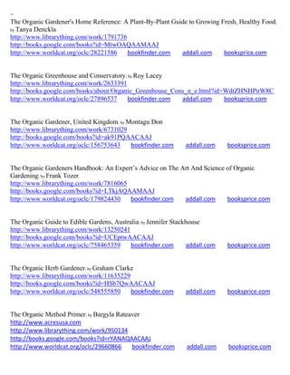 ~
The Organic Gardener's Home Reference: A Plant-By-Plant Guide to Growing Fresh, Healthy Food;
by Tanya Denckla
http://www.librarything.com/work/1791736
http://books.google.com/books?id=MtwOAQAAMAAJ
http://www.worldcat.org/oclc/28221586    bookfinder.com    addall.com     booksprice.com


The Organic Greenhouse and Conservatory; by Roy Lacey
http://www.librarything.com/work/2633391
http://books.google.com/books/about/Organic_Greenhouse_Cons_n_e.html?id=WdtZHNHPnW8C
http://www.worldcat.org/oclc/27896537    bookfinder.com   addall.com    booksprice.com


The Organic Gardener, United Kingdom; by Montagu Don
http://www.librarything.com/work/6731029
http://books.google.com/books?id=ak91PQAACAAJ
http://www.worldcat.org/oclc/156753643    bookfinder.com        addall.com    booksprice.com


The Organic Gardeners Handbook: An Expert’s Advice on The Art And Science of Organic
Gardening; by Frank Tozer
http://www.librarything.com/work/7816065
http://books.google.com/books?id=LTkjAQAAMAAJ
http://www.worldcat.org/oclc/179824430   bookfinder.com    addall.com     booksprice.com


The Organic Guide to Edible Gardens, Australia; by Jennifer Stackhouse
http://www.librarything.com/work/13250241
http://books.google.com/books?id=UCEptwAACAAJ
http://www.worldcat.org/oclc/758465359     bookfinder.com        addall.com   booksprice.com


The Organic Herb Gardener; by Graham Clarke
http://www.librarything.com/work/11635229
http://books.google.com/books?id=HSb7QwAACAAJ
http://www.worldcat.org/oclc/548555850    bookfinder.com        addall.com    booksprice.com


The Organic Method Primer; by Bargyla Rateaver
http://www.acresusa.com
http://www.librarything.com/work/950134
http://books.google.com/books?id=rYANAQAACAAJ
http://www.worldcat.org/oclc/29660866      bookfinder.com       addall.com    booksprice.com
 