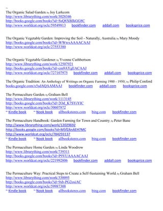 ~
The Organic Salad Garden; by Joy Larkcom
http://www.librarything.com/work/3028346
http://books.google.com/books?id=SsQ8XBJkGG8C
http://www.worldcat.org/oclc/59549813    bookfinder.com         addall.com     booksprice.com


The Organic Vegetable Garden: Improving the Soil - Naturally, Australia; by Mary Moody
http://books.google.com/books?id=WWwxAAAACAAJ
http://www.worldcat.org/oclc/27553380


The Organic Vegetable Gardener; by Yvonne Cuthbertson
http://www.librarything.com/work/12507921
http://books.google.com/books?id=cm9AYgEACAAJ
http://www.worldcat.org/oclc/727107975    bookfinder.com         addall.com     booksprice.com

The Organic Tradition: An Anthology of Writings on Organic Farming 1900 - 1950; by Philip Conford
books.google.com/x5sdAQAAMAAJ           bookfinder.com        addall.com     booksprice.com

The Permaculture Garden; by Graham Bell
http://www.librarything.com/work/1113145
http://books.google.com/books?id=2Od_K7SYiYIC
http://www.worldcat.org/oclc/30607872
~ Kindle book     ~ Nook book    allbookstores.com       bing.com     bookfinder.com

The Permaculture Handbook: Garden Farming for Town and Country; by Peter Bane
http://www.librarything.com/work/12029692
http://books.google.com/books?id=M5fZAnAEH7MC
http://www.worldcat.org/oclc/784293137
~ Kindle book    ~ Nook book    allbookstores.com  bing.com      bookfinder.com

The Permaculture Home Garden; by Linda Woodrow
http://www.librarything.com/work/739311
http://books.google.com/books?id=P9VUAAAACAAJ
http://www.worldcat.org/oclc/221992806   bookfinder.com          addall.com     booksprice.com


The Permaculture Way: Practical Steps to Create a Self-Sustaining World; by Graham Bell
http://www.librarything.com/work/330095
http://books.google.com/books?id=9sb-PG2osiAC
http://www.worldcat.org/oclc/59987308
~ Kindle book     ~ Nook book    allbookstores.com      bing.com     bookfinder.com
 