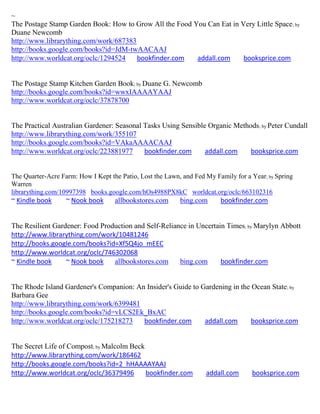 ~
The Postage Stamp Garden Book: How to Grow All the Food You Can Eat in Very Little Space ; by
Duane Newcomb
http://www.librarything.com/work/687383
http://books.google.com/books?id=JdM-twAACAAJ
http://www.worldcat.org/oclc/1294524    bookfinder.com   addall.com     booksprice.com


The Postage Stamp Kitchen Garden Book; by Duane G. Newcomb
http://books.google.com/books?id=wwxIAAAAYAAJ
http://www.worldcat.org/oclc/37878700


The Practical Australian Gardener: Seasonal Tasks Using Sensible Organic Methods ; by Peter Cundall
http://www.librarything.com/work/355107
http://books.google.com/books?id=VAkaAAAACAAJ
http://www.worldcat.org/oclc/223881977      bookfinder.com      addall.com    booksprice.com


The Quarter-Acre Farm: How I Kept the Patio, Lost the Lawn, and Fed My Family for a Year; by Spring
Warren
librarything.com/10997398 books.google.com/hOs4988PX8kC worldcat.org/oclc/663102316
~ Kindle book      ~ Nook book      allbookstores.com      bing.com      bookfinder.com


The Resilient Gardener: Food Production and Self-Reliance in Uncertain Times; by Marylyn Abbott
http://www.librarything.com/work/10481246
http://books.google.com/books?id=Xf5Q4jo_mEEC
http://www.worldcat.org/oclc/746302068
~ Kindle book     ~ Nook book    allbookstores.com     bing.com      bookfinder.com


The Rhode Island Gardener's Companion: An Insider's Guide to Gardening in the Ocean State ; by
Barbara Gee
http://www.librarything.com/work/6399481
http://books.google.com/books?id=vLCS2Ek_BxAC
http://www.worldcat.org/oclc/175218273   bookfinder.com       addall.com      booksprice.com


The Secret Life of Compost; by Malcolm Beck
http://www.librarything.com/work/186462
http://books.google.com/books?id=2_hHAAAAYAAJ
http://www.worldcat.org/oclc/36379496       bookfinder.com          addall.com      booksprice.com
 