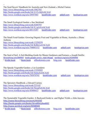 ~
The Seed Savers' Handbook for Australia and New Zealand; by Michel Fanton
http://www.librarything.com/work/1062702
http://books.google.com/books?id=U13vAQAACAAJ
http://www.worldcat.org/oclc/28957043     bookfinder.com     addall.com       booksprice.com


The Small Ecological Garden; by Sue Stickland
http://www.librarything.com/work/4268793
http://books.google.com/books?id=S_iqAAAACAAJ
http://www.worldcat.org/oclc/60115287      bookfinder.com      addall.com     booksprice.com


The Small Food Garden: Growing Organic Fruit and Vegetables at Home, Australia; by Diana
Anthony
http://www.librarything.com/work/13250259
http://books.google.com/books?id=KiRcLwEACAAJ
http://www.worldcat.org/oclc/794003152    bookfinder.com     addall.com     booksprice.com


The Soul of Soil: A Soil-Building Guide for Master Gardeners and Farmers; by Joseph Smillie
librarything.com/984997 books.google.com/z_sVgV-WqagC worldcat.org/oclc/41049496
~ Kindle book     ~ Nook book     allbookstores.com     bing.com     bookfinder.com


The Speedy Vegetable Garden; by Lia Leendertz
http://www.librarything.com/work/13359585
http://books.google.com/books?id=fuinuAAACAAJ
http://www.worldcat.org/oclc/785870742     bookfinder.com       addall.com     booksprice.com


The Sprouters Handbook; by Edward Cairney
http://www.librarything.com/work/223142
http://books.google.com/books?id=NoyjZwEACAAJ
http://www.worldcat.org/oclc/43806613    bookfinder.com        addall.com     booksprice.com


The Sustainable Vegetable Garden: A Backyard Guide to and Higher Yields ; by John Jeavons
http://www.librarything.com/work/441930
http://books.google.com/books?id=wN9v1jAwd6EC
http://www.worldcat.org/oclc/40588583
~ Kindle book    ~ Nook book     allbookstores.com   bing.com     bookfinder.com
 