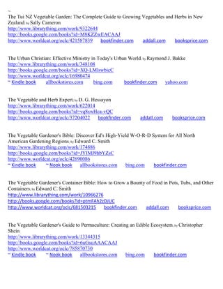 ~
The Tui NZ Vegetable Garden: The Complete Guide to Growing Vegetables and Herbs in New
Zealand; by Sally Cameron
http://www.librarything.com/work/9322644
http://books.google.com/books?id=M8KZZwEACAAJ
http://www.worldcat.org/oclc/421587839   bookfinder.com    addall.com     booksprice.com


The Urban Christian: Effective Ministry in Today's Urban World; by Raymond J. Bakke
http://www.librarything.com/work/348108
http://books.google.com/books?id=XQ-LMlswbicC
http://www.worldcat.org/oclc/16980474
~ Kindle book     allbookstores.com      bing.com      bookfinder.com    yahoo.com


The Vegetable and Herb Expert; by D. G. Hessayon
http://www.librarything.com/work/622014
http://books.google.com/books?id=vq8swHca-vQC
http://www.worldcat.org/oclc/37204022     bookfinder.com      addall.com     booksprice.com


The Vegetable Gardener's Bible: Discover Ed's High-Yield W-O-R-D System for All North
American Gardening Regions; by Edward C. Smith
http://www.librarything.com/work/174886
http://books.google.com/books?id=JYIMJ9hbYZsC
http://www.worldcat.org/oclc/42690086
~ Kindle book     ~ Nook book    allbookstores.com     bing.com   bookfinder.com


The Vegetable Gardener's Container Bible: How to Grow a Bounty of Food in Pots, Tubs, and Other
Containers; by Edward C. Smith
http://www.librarything.com/work/10966276
http://books.google.com/books?id=ptmFAh2zDJUC
http://www.worldcat.org/oclc/681503215      bookfinder.com     addall.com     booksprice.com


The Vegetable Gardener's Guide to Permaculture: Creating an Edible Ecosystem; by Christopher
Shein
http://www.librarything.com/work/13344315
http://books.google.com/books?id=6uGsuAAACAAJ
http://www.worldcat.org/oclc/785870730
~ Kindle book     ~ Nook book    allbookstores.com     bing.com     bookfinder.com
 