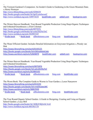 ~
The Vermont Gardener's Companion: An Insider's Guide to Gardening in the Green Mountain State ;
by Henry Homeyer
http://www.librarything.com/work/4286634
http://books.google.com/books?id=hp1LytmlwwoC
http://www.worldcat.org/oclc/148971634   bookfinder.com      addall.com     booksprice.com


The Winter Harvest Handbook: Year-Round Vegetable Production Using Deep-Organic Techniques
and Unheated Greenhouses; by Eliot Coleman
http://www.librarything.com/work/8075876
http://books.google.com/books?id=aAn2XI29yToC
http://www.worldcat.org/oclc/262883165
~ Kindle book     ~ Nook book     allbookstores.com bing.com    bookfinder.com


The Water Efficient Garden: Includes Detailed Information on Greywater Irrigation ; by Wendy van
Dok
http://www.librarything.com/work/6143125
http://books.google.com/books?id=GWJoAAAACAAJ
http://www.worldcat.org/oclc/52828879       bookfinder.com      addall.com      booksprice.com


The Winter Harvest Handbook: Year Round Vegetable Production Using Deep Organic Techniques
and Unheated Greenhouses
http://www.librarything.com/work/8075876
http://books.google.com/books?id=aAn2XI29yToC
http://www.worldcat.org/oclc/262883165
~ Kindle book    ~ Nook book    allbookstores.com   bing.com     bookfinder.com


The Worm Book: The Complete Guide to Worms in Your Garden; by Loren Nancarrow
http://www.librarything.com/work/653193
http://books.google.com/books?id=rmtZ91zbxLMC
http://www.worldcat.org/oclc/38067650
~ Kindle book    ~ Nook book    allbookstores.com bing.com      bookfinder.com


The Year Round Organic School Garden: A Guide to Designing, Creating and Using an Organic
School Garden; by Lucy Bell
http://books.google.com/books?id=XDGVSQAACAAJ
http://www.worldcat.org/oclc/465361174
 