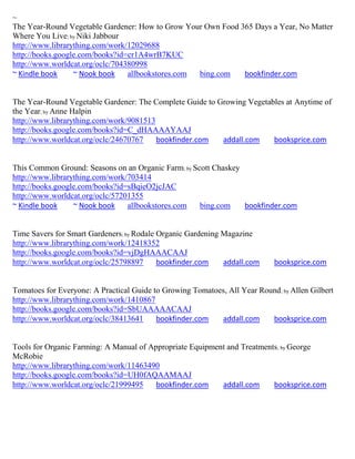 ~
The Year-Round Vegetable Gardener: How to Grow Your Own Food 365 Days a Year, No Matter
Where You Live; by Niki Jabbour
http://www.librarything.com/work/12029688
http://books.google.com/books?id=cr1A4wrB7KUC
http://www.worldcat.org/oclc/704380998
~ Kindle book     ~ Nook book    allbookstores.com bing.com   bookfinder.com


The Year-Round Vegetable Gardener: The Complete Guide to Growing Vegetables at Anytime of
the Year; by Anne Halpin
http://www.librarything.com/work/9081513
http://books.google.com/books?id=C_dHAAAAYAAJ
http://www.worldcat.org/oclc/24670767    bookfinder.com   addall.com    booksprice.com


This Common Ground: Seasons on an Organic Farm; by Scott Chaskey
http://www.librarything.com/work/703414
http://books.google.com/books?id=sBqieO2jcJAC
http://www.worldcat.org/oclc/57201355
~ Kindle book     ~ Nook book    allbookstores.com   bing.com    bookfinder.com


Time Savers for Smart Gardeners; by Rodale Organic Gardening Magazine
http://www.librarything.com/work/12418352
http://books.google.com/books?id=vjDgHAAACAAJ
http://www.worldcat.org/oclc/25798897      bookfinder.com    addall.com      booksprice.com


Tomatoes for Everyone: A Practical Guide to Growing Tomatoes, All Year Round ; by Allen Gilbert
http://www.librarything.com/work/1410867
http://books.google.com/books?id=SbUAAAAACAAJ
http://www.worldcat.org/oclc/38413641     bookfinder.com   addall.com     booksprice.com


Tools for Organic Farming: A Manual of Appropriate Equipment and Treatments; by George
McRobie
http://www.librarything.com/work/11463490
http://books.google.com/books?id=UH0fAQAAMAAJ
http://www.worldcat.org/oclc/21999495    bookfinder.com    addall.com     booksprice.com
 