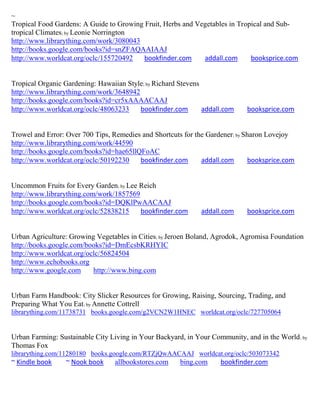 ~
Tropical Food Gardens: A Guide to Growing Fruit, Herbs and Vegetables in Tropical and Sub-
tropical Climates; by Leonie Norrington
http://www.librarything.com/work/3080043
http://books.google.com/books?id=snZFAQAAIAAJ
http://www.worldcat.org/oclc/155720492    bookfinder.com     addall.com      booksprice.com


Tropical Organic Gardening: Hawaiian Style; by Richard Stevens
http://www.librarything.com/work/3648942
http://books.google.com/books?id=cr5xAAAACAAJ
http://www.worldcat.org/oclc/48063233    bookfinder.com        addall.com    booksprice.com


Trowel and Error: Over 700 Tips, Remedies and Shortcuts for the Gardener; by Sharon Lovejoy
http://www.librarything.com/work/44590
http://books.google.com/books?id=hae65llQFoAC
http://www.worldcat.org/oclc/50192230    bookfinder.com       addall.com      booksprice.com


Uncommon Fruits for Every Garden; by Lee Reich
http://www.librarything.com/work/1857569
http://books.google.com/books?id=DQKlPwAACAAJ
http://www.worldcat.org/oclc/52838215    bookfinder.com       addall.com     booksprice.com


Urban Agriculture: Growing Vegetables in Cities; by Jeroen Boland, Agrodok, Agromisa Foundation
http://books.google.com/books?id=DmEcsbKRHYIC
http://www.worldcat.org/oclc/56824504
http://www.echobooks.org
http://www.google.com     http://www.bing.com


Urban Farm Handbook: City Slicker Resources for Growing, Raising, Sourcing, Trading, and
Preparing What You Eat; by Annette Cottrell
librarything.com/11738731 books.google.com/g2VCN2W1HNEC worldcat.org/oclc/727705064


Urban Farming: Sustainable City Living in Your Backyard, in Your Community, and in the World ; by
Thomas Fox
librarything.com/11280180 books.google.com/RTZjQwAACAAJ worldcat.org/oclc/503073342
~ Kindle book    ~ Nook book     allbookstores.com     bing.com     bookfinder.com
 