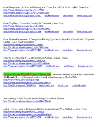 ~
Good Companions: A Guide to Gardening with Plants that Help Each Other; by Bob Flowerdew
http://www.librarything.com/work/1177805
http://books.google.com/books?id=AnF5qClHJqsC
http://www.worldcat.org/oclc/24246840    bookfinder.com      addall.com      booksprice.com


Good Neighbors: Companion Planting for Gardeners; by Anna Carr
http://www.librarything.com/work/819899
http://books.google.com/books?id=2yNIAAAAYAAJ
http://www.worldcat.org/oclc/11397323    bookfinder.com        addall.com     booksprice.com


Great Garden Companions: A Companion-Planting System for a Beautiful, Chemical-Free Vegetable
Garden; by Sally Jean Cunningham
http://www.librarything.com/work/392320
http://books.google.com/books?id=bYOPlJt6SfAC
http://www.worldcat.org/oclc/37792416    bookfinder.com     addall.com     booksprice.com


Growing Together: the A to Z of Companion Planting; by Susan Tomnay
http://www.librarything.com/work/10090519
http://books.google.com/books?id=zJafPQAACAAJ
http://www.worldcat.org/oclc/219996984     bookfinder.com       addall.com     booksprice.com


How to Grow World Record Tomatoes: a Guinness World Record Holder, Reveals His
All-Organic Secrets. His organic methods work with other crops; by Charles Wilber
http://librarything.com/work/1752882
http://books.google.com/books?id=hQdIAAAAYAAJ
http://worldcat.org/oclc/40948283    bookfinder.com      addall.com       booksprice.com




Intercropping: A Step Towards Sustainability; by Haseeb ur Rehman
http://books.google.com/books?id=0a8RTwEACAAJ


Jackie French's Guide to Companion Planting in Australia and New Zealand; by Jackie French
http://www.librarything.com/work/2209675
http://books.google.com/books?id=aAvWAAAACAAJ
http://www.worldcat.org/oclc/25753761      bookfinder.com      addall.com       booksprice.com
 