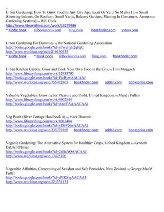 ~
Urban Gardening: How To Grow Food In Any City Apartment Or Yard No Matter How Small
(Growing Indoors, On Rooftop , Small Yards, Balcony Gardens, Planting In Containers, Aeroponic
Gardening Systems); by Will Cook
http://www.librarything.com/work/13279986
~ Kindle book    allbookstores.com     bing.com      bookfinder.com      yahoo.com


Urban Gardening For Dummies; by the National Gardening Association
http://books.google.com/books?id=y7wyFyE2gFgC
http://www.worldcat.org/oclc/816160435
~ Kindle book     ~ Nook book    allbookstores.com    bing.com     bookfinder.com


Urban Kitchen Garden: Grow and Cook Your Own Food in the City; by Tom Moggach
http://www.librarything.com/work/12933705
http://books.google.com/books?id=FicBywAACAAJ
http://www.worldcat.org/oclc/755072865    bookfinder.com   addall.com    booksprice.com


Valuable Vegetables: Growing for Pleasure and Profit, United Kingdom; by Mandy Pullen
http://www.librarything.com/work/4902844
http://books.google.com/books?id=AnnYAAAACAAJ


Veg Patch (River Cottage Handbook 4); by Mark Diacono
http://www.librarything.com/work/8063484
http://books.google.com/books?id=yDbVNwAACAAJ
http://www.worldcat.org/oclc/335739160     bookfinder.com     addall.com     booksprice.com


Veganic Gardening: The Alternative System for Healthier Crops, United Kingdom; by Kenneth
Dalziel O'Brien
http://books.google.com/books?id=2sBaAQAACAAJ
http://www.worldcat.org/oclc/13425106


Vegetable Affinities, Composting of Sawdust and Safe Pesticides, New Zealand; by George MacM
Fuller
http://books.google.com/books?id=dVKStgAACAAJ
http://www.worldcat.org/oclc/224334134
 