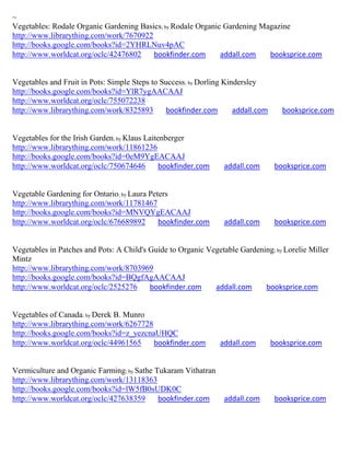 ~
Vegetables: Rodale Organic Gardening Basics; by Rodale Organic Gardening Magazine
http://www.librarything.com/work/7670922
http://books.google.com/books?id=2YHRLNuv4pAC
http://www.worldcat.org/oclc/42476802    bookfinder.com       addall.com   booksprice.com


Vegetables and Fruit in Pots: Simple Steps to Success; by Dorling Kindersley
http://books.google.com/books?id=YlR7ygAACAAJ
http://www.worldcat.org/oclc/755072238
http://www.librarything.com/work/8325893       bookfinder.com        addall.com      booksprice.com


Vegetables for the Irish Garden; by Klaus Laitenberger
http://www.librarything.com/work/11861236
http://books.google.com/books?id=0eM9YgEACAAJ
http://www.worldcat.org/oclc/750674646         bookfinder.com    addall.com        booksprice.com


Vegetable Gardening for Ontario; by Laura Peters
http://www.librarything.com/work/11781467
http://books.google.com/books?id=MNVQYgEACAAJ
http://www.worldcat.org/oclc/676689892       bookfinder.com      addall.com        booksprice.com


Vegetables in Patches and Pots: A Child's Guide to Organic Vegetable Gardening; by Lorelie Miller
Mintz
http://www.librarything.com/work/8703969
http://books.google.com/books?id=BQgfAgAACAAJ
http://www.worldcat.org/oclc/2525276      bookfinder.com     addall.com     booksprice.com


Vegetables of Canada; by Derek B. Munro
http://www.librarything.com/work/6267728
http://books.google.com/books?id=z_yezcnaUHQC
http://www.worldcat.org/oclc/44961565    bookfinder.com         addall.com        booksprice.com


Vermiculture and Organic Farming; by Sathe Tukaram Vithatran
http://www.librarything.com/work/13118363
http://books.google.com/books?id=lW5fB0sUDK0C
http://www.worldcat.org/oclc/427638359      bookfinder.com       addall.com        booksprice.com
 