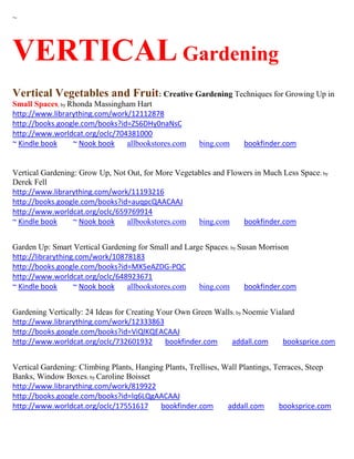 ~



VERTICAL Gardening
Vertical Vegetables and Fruit: Creative Gardening Techniques for Growing Up in
Small Spaces; by Rhonda Massingham Hart
http://www.librarything.com/work/12112878
http://books.google.com/books?id=ZS6DHy0naNsC
http://www.worldcat.org/oclc/704381000
~ Kindle book     ~ Nook book   allbookstores.com      bing.com      bookfinder.com


Vertical Gardening: Grow Up, Not Out, for More Vegetables and Flowers in Much Less Space; by
Derek Fell
http://www.librarything.com/work/11193216
http://books.google.com/books?id=auqpcQAACAAJ
http://www.worldcat.org/oclc/659769914
~ Kindle book     ~ Nook book    allbookstores.com   bing.com     bookfinder.com


Garden Up: Smart Vertical Gardening for Small and Large Spaces; by Susan Morrison
http://librarything.com/work/10878183
http://books.google.com/books?id=MX5eAZDG-PQC
http://www.worldcat.org/oclc/648923671
~ Kindle book      ~ Nook book   allbookstores.com    bing.com       bookfinder.com


Gardening Vertically: 24 Ideas for Creating Your Own Green Walls; by Noemie Vialard
http://www.librarything.com/work/12333863
http://books.google.com/books?id=ViQlKQEACAAJ
http://www.worldcat.org/oclc/732601932        bookfinder.com    addall.com     booksprice.com


Vertical Gardening: Climbing Plants, Hanging Plants, Trellises, Wall Plantings, Terraces, Steep
Banks, Window Boxes; by Caroline Boisset
http://www.librarything.com/work/819922
http://books.google.com/books?id=lq6LQgAACAAJ
http://www.worldcat.org/oclc/17551617      bookfinder.com        addall.com      booksprice.com
 