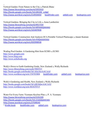~
Vertical Garden: From Nature to the City; by Patrick Blanc
http://www.librarything.com/work/5955910
http://books.google.com/books?id=GRiV6E_xn8gC
http://www.worldcat.org/oclc/214934450          bookfinder.com    addall.com    booksprice.com


Vertical Gardens: Bringing the City to Life; by Anna Lambertini
http://www.librarything.com/work/4917724
http://books.google.com/books?id=MPA4AQAAIAAJ
http://www.worldcat.org/oclc/165407838


Vertical Garden: Construction And Analysis Of A Portable Vertical Plantscape; by Janani Kannan
http://books.google.com/books?id=iF9QAAAAYAAJ
http://www.worldcat.org/oclc/692998938



Wading Pool Garden: A Gardening Hint from ECHO; by ECHO
http://www.google.com
http://www.bing.com
http://www.echobooks.org


Wally's Down to Earth Gardening Guide, New Zealand; by Wally Richards
http://www.librarything.com/work/5802523
http://books.google.com/books?id=AJuiAwAACAAJ
http://www.worldcat.org/oclc/156765404   bookfinder.com       addall.com       booksprice.com


Wally's Gardening and Health, New Zealand; by Wally Richards
http://books.google.com/books?id=jQUhQwAACAAJ
http://www.worldcat.org/oclc/463639315


Water For Every Farm: Yeomans Keyline Plan; by P. A. Yeomans
http://www.librarything.com/work/2191599
http://books.google.com/books?id=cFebQQAACAAJ
http://www.worldcat.org/oclc/27598545
~ Kindle book     bookfinder.com    addall.com      booksprice.com
 