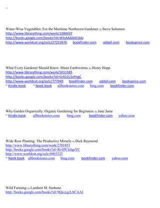 ~




Water-Wise Vegetables: For the Maritime Northwest Gardener; by Steve Solomon
http://www.librarything.com/work/1284437
http://books.google.com/books?id=WloAAAAACAAJ
http://www.worldcat.org/oclc/27221876     bookfinder.com       addall.com    booksprice.com




What Every Gardener Should Know About Earthworms; by Henry Hopp
http://www.librarything.com/work/5011585
http://books.google.com/books?id=GrX12L3vfmgC
http://www.worldcat.org/oclc/777949    bookfinder.com     addall.com     booksprice.com
~ Kindle book    ~ Nook book    allbookstores.com   bing.com      bookfinder.com




Why Garden Organically: Organic Gardening for Beginners; by Jane Jame
~ Kindle book  allbookstores.com     bing.com       bookfinder.com      yahoo.com




Wide Row Planting: The Productive Miracle; by Dick Raymond
http://www.librarything.com/work/2701853
http://books.google.com/books?id=Rz1PClzlqeYC
http://www.worldcat.org/oclc/6063325
~ Nook book allbookstores.com      bing.com      bookfinder.com     yahoo.com




Wild Farming; by Lambert M. Surhone
http://books.google.com/books?id=9QccygAACAAJ
 
