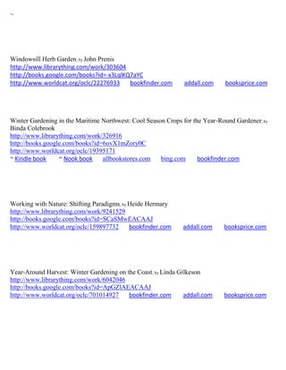 ~




Windowsill Herb Garden; by John Prenis
http://www.librarything.com/work/303604
http://books.google.com/books?id=-x3LqlKQ7aYC
http://www.worldcat.org/oclc/22276933    bookfinder.com       addall.com     booksprice.com




Winter Gardening in the Maritime Northwest: Cool Season Crops for the Year-Round Gardener; by
Binda Colebrook
http://www.librarything.com/work/326916
http://books.google.com/books?id=6ovX1mZory0C
http://www.worldcat.org/oclc/19395171
~ Kindle book     ~ Nook book    allbookstores.com    bing.com      bookfinder.com




Working with Nature: Shifting Paradigms; by Heide Hermary
http://www.librarything.com/work/9241529
http://books.google.com/books?id=SCaSMwEACAAJ
http://www.worldcat.org/oclc/159897732      bookfinder.com    addall.com     booksprice.com




Year-Around Harvest: Winter Gardening on the Coast; by Linda Gilkeson
http://www.librarything.com/work/6042046
http://books.google.com/books?id=ApGZlAEACAAJ
http://www.worldcat.org/oclc/701014927    bookfinder.com       addall.com    booksprice.com
 