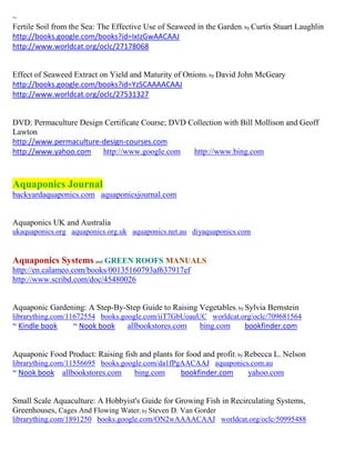 ~
Fertile Soil from the Sea: The Effective Use of Seaweed in the Garden; by Curtis Stuart Laughlin
http://books.google.com/books?id=IxIzGwAACAAJ
http://www.worldcat.org/oclc/27178068


Effect of Seaweed Extract on Yield and Maturity of Onions; by David John McGeary
http://books.google.com/books?id=YzSCAAAACAAJ
http://www.worldcat.org/oclc/27531327


DVD: Permaculture Design Certificate Course; DVD Collection with Bill Mollison and Geoff
Lawton
http://www.permaculture-design-courses.com
http://www.yahoo.com http://www.google.com        http://www.bing.com



Aquaponics Journal
backyardaquaponics.com aquaponicsjournal.com


Aquaponics UK and Australia
ukaquaponics.org aquaponics.org.uk aquaponics.net.au diyaquaponics.com


Aquaponics Systems and GREEN ROOFS MANUALS
http://en.calameo.com/books/00135160793af637917ef
http://www.scribd.com/doc/45480026


Aquaponic Gardening: A Step-By-Step Guide to Raising Vegetables; by Sylvia Bernstein
librarything.com/11672554 books.google.com/iiT7GbUoauUC worldcat.org/oclc/709681564
~ Kindle book     ~ Nook book      allbookstores.com     bing.com      bookfinder.com


Aquaponic Food Product: Raising fish and plants for food and profit ; by Rebecca L. Nelson
librarything.com/11556695 books.google.com/da1fPgAACAAJ aquaponics.com.au
~ Nook book allbookstores.com        bing.com      bookfinder.com       yahoo.com


Small Scale Aquaculture: A Hobbyist's Guide for Growing Fish in Recirculating Systems,
Greenhouses, Cages And Flowing Water; by Steven D. Van Gorder
librarything.com/1891250 books.google.com/ON2wAAAACAAJ worldcat.org/oclc/50995488
 