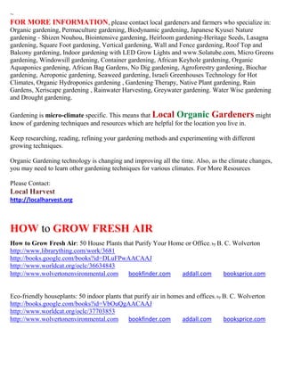 ~
FOR MORE INFORMATION, please contact local gardeners and farmers who specialize in:
Organic gardening, Permaculture gardening, Biodynamic gardening, Japanese Kyusei Nature
gardening - Shizen Nouhou, Biointensive gardening, Heirloom gardening-Heritage Seeds, Lasagna
gardening, Square Foot gardening, Vertical gardening, Wall and Fence gardening, Roof Top and
Balcony gardening, Indoor gardening with LED Grow Lights and www.Solatube.com, Micro Greens
gardening, Windowsill gardening, Container gardening, African Keyhole gardening, Organic
Aquaponics gardening, African Bag Gardens, No Dig gardening, Agroforestry gardening, Biochar
gardening, Aeroponic gardening, Seaweed gardening, Israeli Greenhouses Technology for Hot
Climates, Organic Hydroponics gardening , Gardening Therapy, Native Plant gardening, Rain
Gardens, Xeriscape gardening , Rainwater Harvesting, Greywater gardening. Water Wise gardening
and Drought gardening.

Gardening is micro-climate specific. This means that Local Organic Gardeners might
know of gardening techniques and resources which are helpful for the location you live in.

Keep researching, reading, refining your gardening methods and experimenting with different
growing techniques.

Organic Gardening technology is changing and improving all the time. Also, as the climate changes,
you may need to learn other gardening techniques for various climates. For More Resources

Please Contact:
Local Harvest
http://localharvest.org



HOW to GROW FRESH AIR
How to Grow Fresh Air: 50 House Plants that Purify Your Home or Office; by B. C. Wolverton
http://www.librarything.com/work/3681
http://books.google.com/books?id=DLuFPwAACAAJ
http://www.worldcat.org/oclc/36634843
http://www.wolvertonenvironmental.com    bookfinder.com    addall.com        booksprice.com


Eco-friendly houseplants: 50 indoor plants that purify air in homes and offices ; by B. C. Wolverton
http://books.google.com/books?id=VbOuQgAACAAJ
http://www.worldcat.org/oclc/37703853
http://www.wolvertonenvironmental.com        bookfinder.com       addall.com         booksprice.com
 