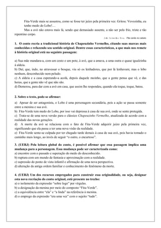 Fita-Verde mais se assustou, como se fosse ter juízo pela primeira vez. Gritou: Vovozinha, eu
tenho medo do Lobo!…
Mas a avó não estava mais lá, sendo que demasiado ausente, a não ser pelo frio, triste e tão
repentino corpo.
João Guimarães Rosa. Fita verde no cabelo.
1. O conto recria a tradicional história de Chapeuzinho Vermelho, citando suas marcas mais
conhecidas e refazendo seu sentido original. Dentre essas características, a que mais nos remete
à história original está na seguinte passagem:
a) Sua mãe mandara-a, com um cesto e um pote, à avó, que a amava, a uma outra e quase igualzinha
à aldeia.
b) Daí, que, indo, no atravessar o bosque, viu só os lenhadores, que por lá lenhavam; mas o lobo
nenhum, desconhecido nem peludo.
c) A aldeia e a casa esperando-a acolá, depois daquele moinho, que a gente pensa que vê, e das
horas, que a gente não vê que não são.
d) Demorou, para dar com a avó em casa, que assim lhe respondeu, quando ela toque, toque, bateu.
2. Sobre o texto, pode-se afirmar:
a) Apesar de ser antagonista, o Lobo é uma personagem secundária, pois a ação se passa somente
entre a menina e sua avó.
b) Fita-Verde tem medo do Lobo, por isso vai depressa à casa de sua avó, onde se sente protegida.
c) Trata-se de uma nova versão para o clássico Chapeuzinho Vermelho, atualizada de acordo com a
realidade das novas gerações.
d) A morte da avó se relaciona com o fato de Fita-Verde adquirir juízo pela primeira vez,
significando que ela passa a ter uma nova visão da realidade.
e) Fita-Verde sente-se culpada por ter chegado tarde demais à casa de sua avó, pois havia tomado o
caminho mais longo, ao invés de seguir “o outro, o encurtoso”.
3. (UERJ) Pela leitura global do conto, é possível afirmar que essa passagem implica uma
mudança para a personagem. Essa mudança pode ser caracterizada como:
a) encontro com o passado e superação do medo do desconhecido.
b) ruptura com um mundo de fantasia e aproximação com a realidade.
c) supressão do ponto de vista infantil e afirmação de uma nova perspectiva.
d) alteração da antiga ordem familiar e conhecimento do fenômeno da morte.
4. (UERJ) Um dos recursos empregados para construir essa originalidade, ou seja, designar
esta nova recriação do conto original, está presente no trecho:
a) o isolamento da expressão “sobre logo” por vírgulas.
b) a designação da menina por meio do composto “Fita-Verde”.
c) a equivalência entre “ela” e “a linda” na referência à menina.
d) o emprego da expressão “era uma vez” com o sujeito “tudo”.
 