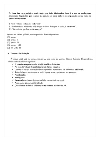 5. Uma das características mais fortes em João Guimarães Rose é o uso de neologismo
(fenômeno linguístico que consiste na criação de uma palavra ou expressão nova), como se
observa neste conto.
I. “com velhos e velhas que velhavam”
II. “havia tomado o caminho mais longo, ao invés de seguir “o outro, o encurtoso”.
III. “Vovozinha, que braços tão magros”
Quanto aos termos grifados, tem-se presença de neologismo em:
(A) apenas I
(B) apenas II
(D) apenas III
(E) apenas I e II
(C) em I, II e III
 Proposta de Redação
A seguir você lerá os trechos iniciais de um conto do escritor Rubem Fonseca. Desenvolva-o,
observando os critérios seguintes:
 A estrutura (apresentação inicial, conflito, desfecho);
 As características do conto (deve ser claro e enxuto);
 Lembre-se de que o elemento mais importante da narrativa é o enredo ou a história;
 Trabalhe bem a sua trama e se preferir pode acrescentar novos personagens;
 Acentuação;
 Ortografia;
 Paragrafação (recuo da primeira linha e respeito à margem);
 Adequação ao parágrafo inicial;
 Quantidade de linhas (mínimo de 15 linhas e máximo de 30).
 