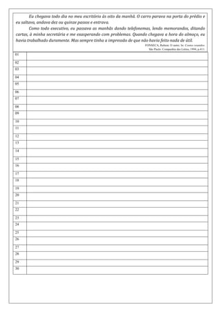 Eu chegava todo dia no meu escritório às oito da manhã. O carro parava na porta do prédio e
eu saltava, andava dez ou quinze passos e entrava.
Como todo executivo, eu passava as manhãs dando telefonemas, lendo memorandos, ditando
cartas, à minha secretária e me exasperando com problemas. Quando chegava a hora do almoço, eu
havia trabalhado duramente. Mas sempre tinha a impressão de que não havia feito nada de útil.
FONSECA, Rubem. O outro. In: Contos reunidos.
São Paulo: Companhia das Letras, 1994, p.411.
01
02
03
04
05
06
07
08
09
10
11
12
13
14
15
16
17
18
19
20
21
22
23
24
25
26
27
28
29
30
 
