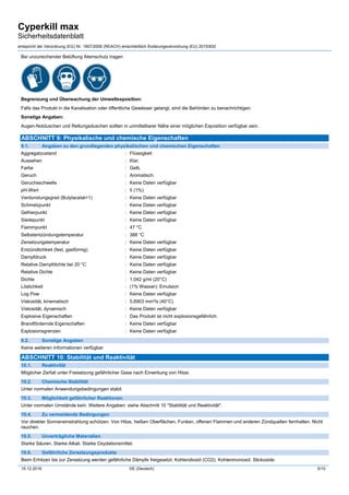 Cyperkill max
Sicherheitsdatenblatt
entspricht der Verordnung (EG) Nr. 1907/2006 (REACH) einschließlich Änderungsverordnung (EU) 2015/830
15.12.2016 DE (Deutsch) 5/10
Bei unzureichender Belüftung Atemschutz tragen
Begrenzung und Überwachung der Umweltexposition:
Falls das Produkt in die Kanalisation oder öffentliche Gewässer gelangt, sind die Behörden zu benachrichtigen.
Sonstige Angaben:
Augen-Notduschen und Rettungsduschen sollten in unmittelbarer Nähe einer möglichen Exposition verfügbar sein.
ABSCHNITT 9: Physikalische und chemische Eigenschaften
9.1. Angaben zu den grundlegenden physikalischen und chemischen Eigenschaften
Aggregatzustand : Flüssigkeit
Aussehen : Klar.
Farbe : Gelb.
Geruch : Aromatisch.
Geruchsschwelle : Keine Daten verfügbar
pH-Wert : 5 (1%)
Verdunstungsgrad (Butylacetat=1) : Keine Daten verfügbar
Schmelzpunkt : Keine Daten verfügbar
Gefrierpunkt : Keine Daten verfügbar
Siedepunkt : Keine Daten verfügbar
Flammpunkt : 47 °C
Selbstentzündungstemperatur : 388 °C
Zersetzungstemperatur : Keine Daten verfügbar
Entzündlichkeit (fest, gasförmig) : Keine Daten verfügbar
Dampfdruck : Keine Daten verfügbar
Relative Dampfdichte bei 20 °C : Keine Daten verfügbar
Relative Dichte : Keine Daten verfügbar
Dichte : 1,042 g/ml (20°C)
Löslichkeit : (1% Wasser): Emulsion
Log Pow : Keine Daten verfügbar
Viskosität, kinematisch : 5,6903 mm²/s (40°C)
Viskosität, dynamisch : Keine Daten verfügbar
Explosive Eigenschaften : Das Produkt ist nicht explosionsgefährlich.
Brandfördernde Eigenschaften : Keine Daten verfügbar
Explosionsgrenzen : Keine Daten verfügbar
9.2. Sonstige Angaben
Keine weiteren Informationen verfügbar
ABSCHNITT 10: Stabilität und Reaktivität
10.1. Reaktivität
Möglicher Zerfall unter Freisetzung gefährlicher Gase nach Einwirkung von Hitze.
10.2. Chemische Stabilität
Unter normalen Anwendungsbedingungen stabil.
10.3. Möglichkeit gefährlicher Reaktionen
Unter normalen Umstände kein. Weitere Angaben: siehe Abschnitt 10 "Stabilität und Reaktivität".
10.4. Zu vermeidende Bedingungen
Vor direkter Sonneneinstrahlung schützen. Von Hitze, heißen Oberflächen, Funken, offenen Flammen und anderen Zündquellen fernhalten. Nicht
rauchen.
10.5. Unverträgliche Materialien
Starke Säuren. Starke Alkali. Starke Oxydationsmittel.
10.6. Gefährliche Zersetzungsprodukte
Beim Erhitzen bis zur Zersetzung werden gefährliche Dämpfe freigesetzt. Kohlendioxid (CO2). Kohlenmonoxid. Stickoxide.
 