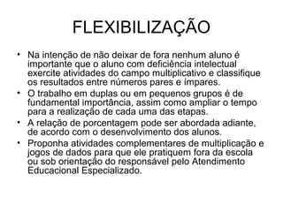 FLEXIBILIZAÇÃO
• Na intenção de não deixar de fora nenhum aluno é
importante que o aluno com deficiência intelectual
exercite atividades do campo multiplicativo e classifique
os resultados entre números pares e ímpares.
• O trabalho em duplas ou em pequenos grupos é de
fundamental importância, assim como ampliar o tempo
para a realização de cada uma das etapas.
• A relação de porcentagem pode ser abordada adiante,
de acordo com o desenvolvimento dos alunos.
• Proponha atividades complementares de multiplicação e
jogos de dados para que ele pratiquem fora da escola
ou sob orientação do responsável pelo Atendimento
Educacional Especializado.
 