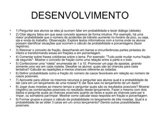 DESENVOLVIMENTO
• 1) Perguntar aos alunos se eles já ouviram falar em probabilidade e tecer diálogo (debate).
• 2) Citar alguns fatos em que esse conceito aparece de forma intuitiva. Por exemplo, há uma
maior probabilidade que o número de acidentes de trânsito aumente no horário de pico, ou seja,
ida e vinda do trabalho. Observação: Explore textos informativos com a turma onde os alunos
possam identificar situações que ocorram o cálculo de probabilidade e porcentagens (fazer
registros).
• 3) Retomar o conceito de fração, desenhando em barras e circunferências partes pintadas do
inteiro e transformando essas em frações e em porcentagem.
• 4) Comentar sobre frases cotidianas sobre o tema. Por exemplo: "Tudo pode mudar numa fração
de segundo". Mostrar o conceito de fração como uma relação entre a parte e o todo.
• 5) Confeccionar uma “roleta” enumerada de 1 a 10. Promover um jogo de apostas, girando
somente uma vez em cada rodada. Desafiar os alunos: quais são as chances para cada
tentativa? Calcular as repetições e menos chances referente as rodadas.
• 6) Definir probabilidade como a fração do número de casos favoráveis em relação ao número de
casos possíveis.
• 7) Aproveite para utilizar os mesmos recursos e perguntar aos alunos qual é a probabilidade de
dar cara em um lançamento de uma moeda? E dar face seis no lançamento de um dado?
• 8) Jogar duas moedas ao mesmo tempo e perguntar quais são os resultados possíveis? Mostrar
(registro) as combinações possíveis no resultado desse lançamento. Fazer o mesmo com dois
dados e pergunte quais as chances possíveis quanto as faces e quais as chances para par e
ímpar, ou somatória par/ímpar. Mostrar como calcular essa resposta em fração e porcentagem.
• 9) Formar grupos e propor o cálculo da probabilidade no lançamento de três moedas. Qual é a
probabilidade de se obter 3 caras em um único lançamento? Dentre outras possibilidades
possíveis.
 
