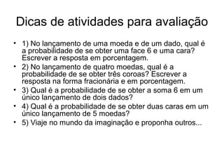 Dicas de atividades para avaliação
• 1) No lançamento de uma moeda e de um dado, qual é
a probabilidade de se obter uma face 6 e uma cara?
Escrever a resposta em porcentagem.
• 2) No lançamento de quatro moedas, qual é a
probabilidade de se obter três coroas? Escrever a
resposta na forma fracionária e em porcentagem.
• 3) Qual é a probabilidade de se obter a soma 6 em um
único lançamento de dois dados?
• 4) Qual é a probabilidade de se obter duas caras em um
único lançamento de 5 moedas?
• 5) Viaje no mundo da imaginação e proponha outros...
 