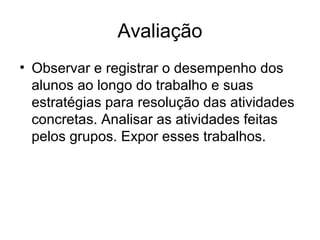 Avaliação
• Observar e registrar o desempenho dos
alunos ao longo do trabalho e suas
estratégias para resolução das atividades
concretas. Analisar as atividades feitas
pelos grupos. Expor esses trabalhos.
 
