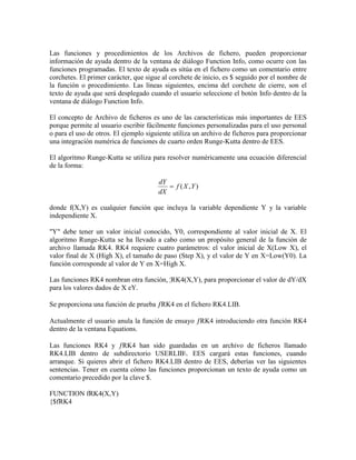 Las funciones y procedimientos de los Archivos de fichero, pueden proporcionar
información de ayuda dentro de la ventana de diálogo Function Info, como ocurre con las
funciones programadas. El texto de ayuda es sitúa en el fichero como un comentario entre
corchetes. El primer carácter, que sigue al corchete de inicio, es $ seguido por el nombre de
la función o procedimiento. Las líneas siguientes, encima del corchete de cierre, son el
texto de ayuda que será desplegado cuando el usuario seleccione el botón Info dentro de la
ventana de diálogo Function Info.
El concepto de Archivo de ficheros es uno de las características más importantes de EES
porque permite al usuario escribir fácilmente funciones personalizadas para el uso personal
o para el uso de otros. El ejemplo siguiente utiliza un archivo de ficheros para proporcionar
una integración numérica de funciones de cuarto orden Runge-Kutta dentro de EES.
El algoritmo Runge-Kutta se utiliza para resolver numéricamente una ecuación diferencial
de la forma:
),( YXf
dX
dY

donde f(X,Y) es cualquier función que incluya la variable dependiente Y y la variable
independiente X.
"Y" debe tener un valor inicial conocido, Y0, correspondiente al valor inicial de X. El
algoritmo Runge-Kutta se ha llevado a cabo como un propósito general de la función de
archivo llamada RK4. RK4 requiere cuatro parámetros: el valor inicial de X(Low X), el
valor final de X (High X), el tamaño de paso (Step X), y el valor de Y en X=Low(Y0). La
función corresponde al valor de Y en X=High X.
Las funciones RK4 nombran otra función, ¦RK4(X,Y), para proporcionar el valor de dY/dX
para los valores dados de X eY.
Se proporciona una función de prueba RK4 en el fichero RK4.LIB.
Actualmente el usuario anula la función de ensayo RK4 introduciendo otra función RK4
dentro de la ventana Equations.
Las funciones RK4 y RK4 han sido guardadas en un archivo de ficheros llamado
RK4.LIB dentro de subdirectorio USERLIB. EES cargará estas funciones, cuando
arranque. Si quieres abrir el fichero RK4.LIB dentro de EES, deberías ver las siguientes
sentencias. Tener en cuenta cómo las funciones proporcionan un texto de ayuda como un
comentario precedido por la clave $.
FUNCTION fRK4(X,Y)
{$fRK4
 